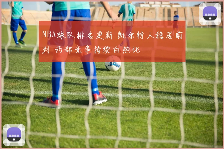 NBA球队排名更新 凯尔特人稳居前列 西部竞争持续白热化