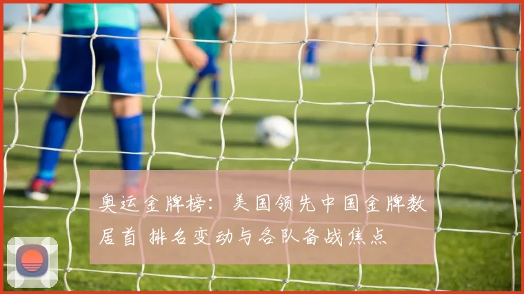 奥运金牌榜:美国领先中国金牌数居首 排名变动与各队备战焦点