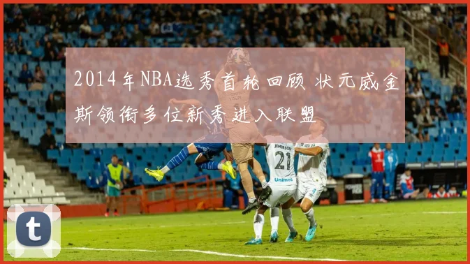 2014年NBA选秀首轮回顾 状元威金斯领衔多位新秀进入联盟