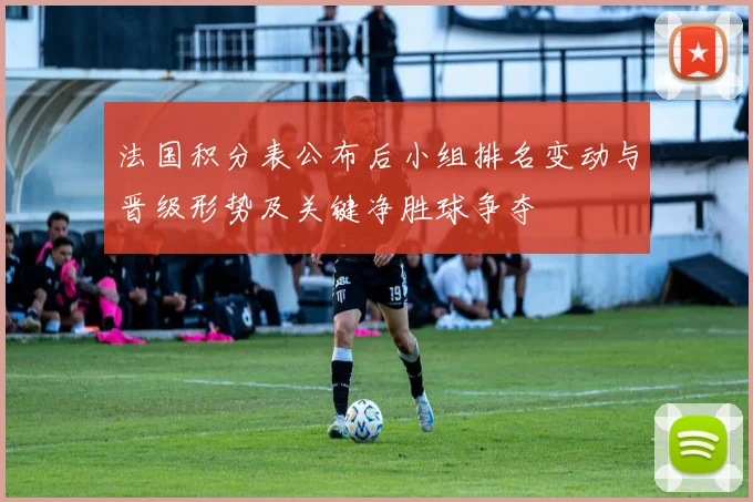 法国积分表公布后小组排名变动与晋级形势及关键净胜球争夺