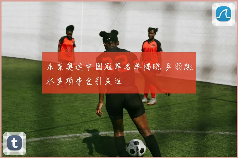 东京奥运中国冠军名单揭晓 乒羽跳水多项夺金引关注