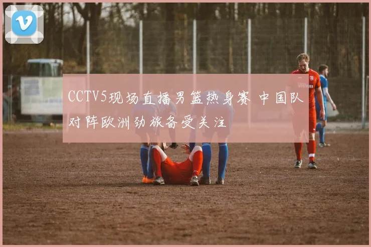 CCTV5现场直播男篮热身赛 中国队对阵欧洲劲旅备受关注