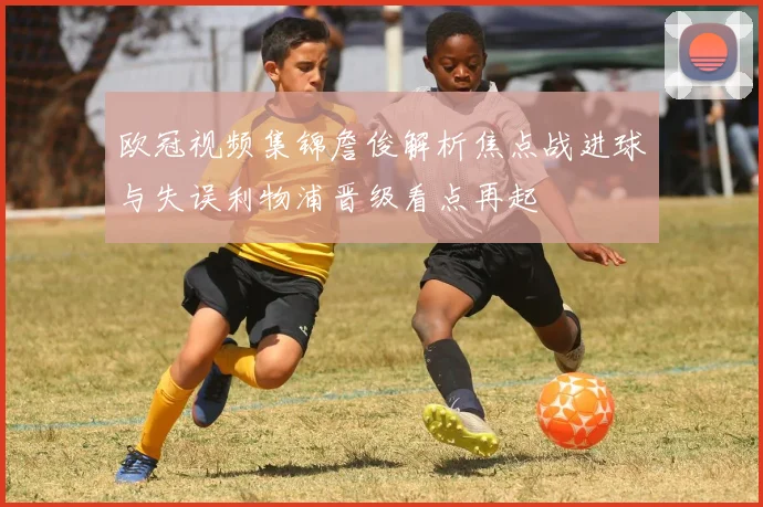 欧冠视频集锦詹俊解析焦点战进球与失误利物浦晋级看点再起