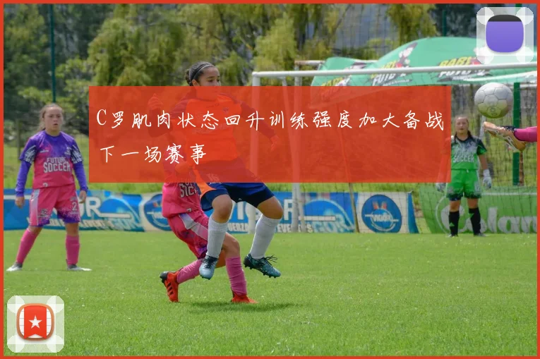 C罗肌肉状态回升训练强度加大备战下一场赛事