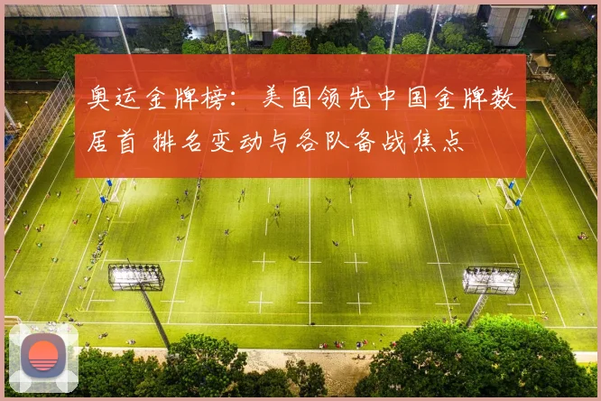 奥运金牌榜：美国领先中国金牌数居首 排名变动与各队备战焦点