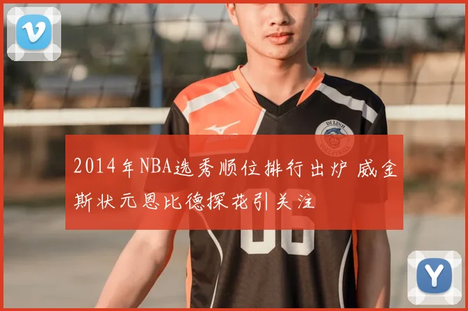 2014年NBA选秀顺位排行出炉 威金斯状元恩比德探花引关注