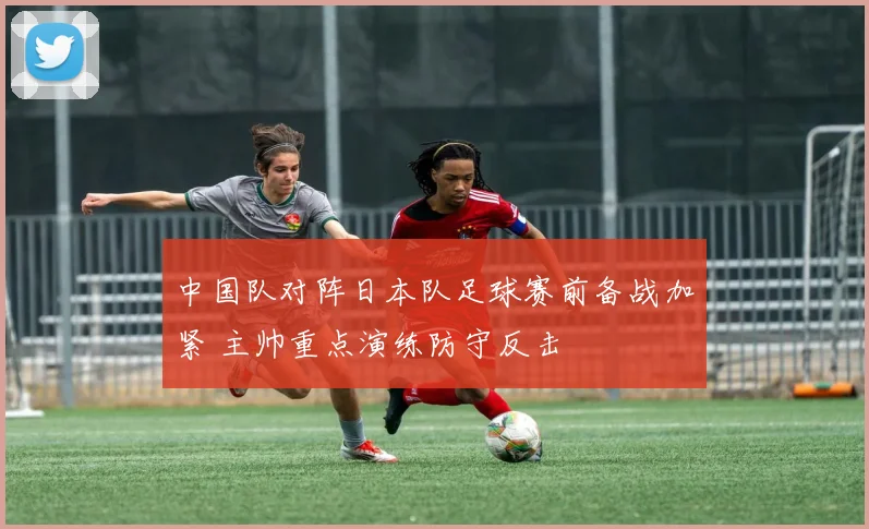 中国队对阵日本队足球赛前备战加紧 主帅重点演练防守反击