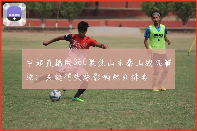 中超直播网360聚焦山东泰山战况解读:关键得失球影响积分排名