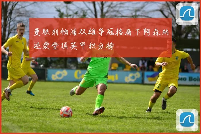 曼联利物浦双雄争冠格局下阿森纳逆袭登顶英甲积分榜