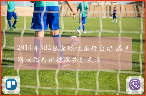 2014年NBA选秀顺位排行出炉 威金斯状元恩比德探花引关注