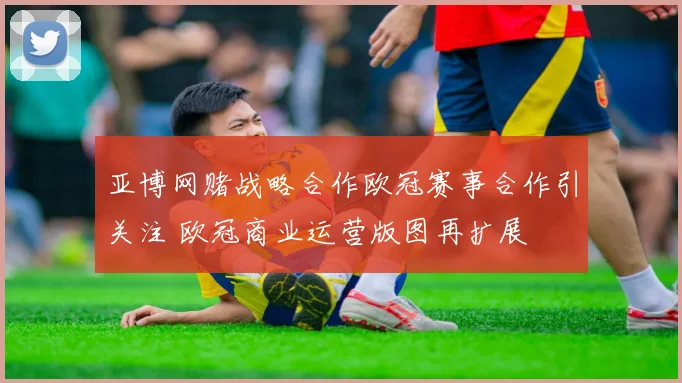 亚博网赌战略合作欧冠赛事合作引关注 欧冠商业运营版图再扩展