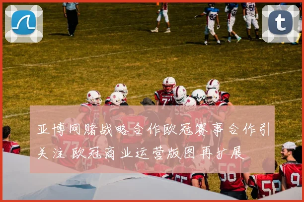 亚博网赌战略合作欧冠赛事合作引关注 欧冠商业运营版图再扩展