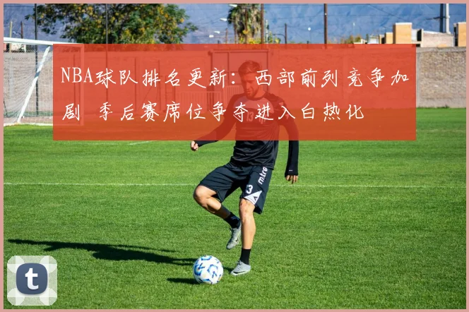 NBA球队排名更新：西部前列竞争加剧 季后赛席位争夺进入白热化