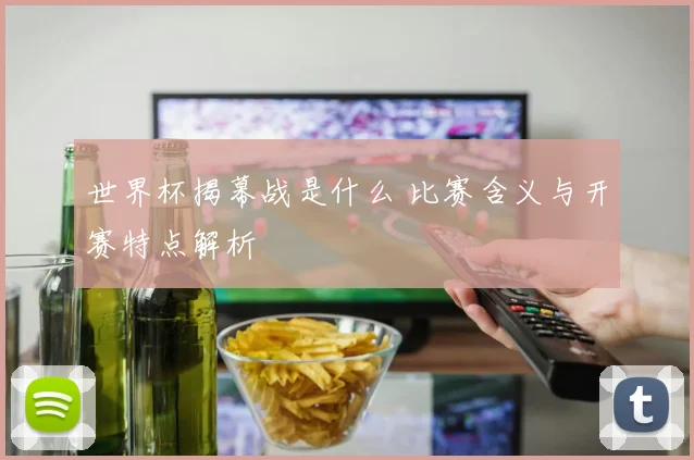 世界杯揭幕战是什么 比赛含义与开赛特点解析
