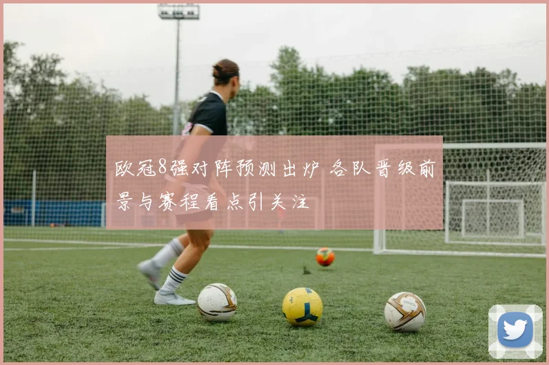 欧冠8强对阵预测出炉 各队晋级前景与赛程看点引关注