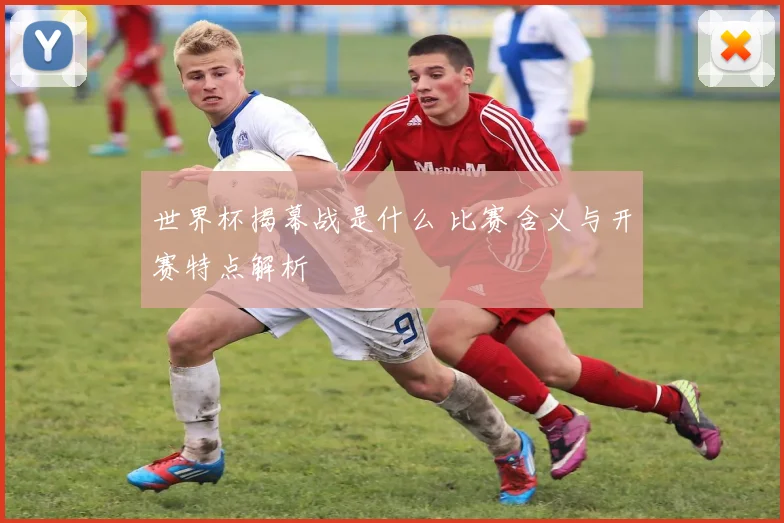 世界杯揭幕战是什么 比赛含义与开赛特点解析